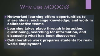 Why use MOOCs?
 Networked learning offers opportunities to
share ideas, exchange knowledge, and work in
collaborative teams
 Learning takes place through interaction,
questioning, searching for information, and
discussing what has been discovered
 Collaborative work prepares students for real-
world employment
 