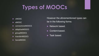 Types of MOOCs
However the aforementioned types can
be in the following forms:
 Network based.
 Content-based.
 Task based.
 cMOOC
 xMOOC
 connectivistMOOCS
 adaptiveMOOCS
 groupMOOCS
 transferMOOCS
 SocialMOOC
 