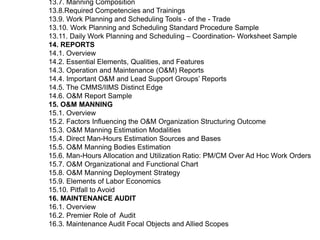 13.7. Manning Composition
13.8.Required Competencies and Trainings
13.9. Work Planning and Scheduling Tools - of the - Trade
13.10. Work Planning and Scheduling Standard Procedure Sample
13.11. Daily Work Planning and Scheduling – Coordination- Worksheet Sample
14. REPORTS
14.1. Overview
14.2. Essential Elements, Qualities, and Features
14.3. Operation and Maintenance (O&M) Reports
14.4. Important O&M and Lead Support Groups’ Reports
14.5. The CMMS/IIMS Distinct Edge
14.6. O&M Report Sample
15. O&M MANNING
15.1. Overview
15.2. Factors Influencing the O&M Organization Structuring Outcome
15.3. O&M Manning Estimation Modalities
15.4. Direct Man-Hours Estimation Sources and Bases
15.5. O&M Manning Bodies Estimation
15.6. Man-Hours Allocation and Utilization Ratio: PM/CM Over Ad Hoc Work Orders
15.7. O&M Organizational and Functional Chart
15.8. O&M Manning Deployment Strategy
15.9. Elements of Labor Economics
15.10. Pitfall to Avoid
16. MAINTENANCE AUDIT
16.1. Overview
16.2. Premier Role of Audit
16.3. Maintenance Audit Focal Objects and Allied Scopes
 