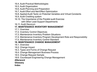 16.4. Audit Practical Methodologies
16.5. Audit Organization
16.6. Audit Planning and Preparation
16.7. Audit Effort and Net-Effect Optimization
16.8. Applied Audit Tactic on Potential Variables and Virtual Constants
16.9. Audit Crediting system
16.10. The Importance of the Parallel audit Exercise
        with Other Lead Support Departments
16.11. Audit Decorum
17. MAINTENANCE INVENTORY MANAGEMENT
17.1. Overview
17.2. Inventory Control Objectives
17.3. Maintenance Inventory Problem Situations
17.4. Maintenance Inventory Program Development Role and Responsibility
17.5. Maintenance Inventory Control Standard
18. MAINTENANCE CHANGE MANAGEMENT
18.1. Overview
18.2. Change Impact
18.3. Types and Forms of Change Request
18.4. Change Management Business Process
18.5. Change Request Sample
18.6. Counterpart Engineering Change Management
Afterword
Glossary
Index
 