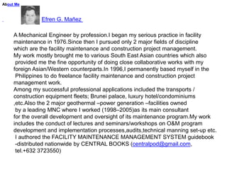 About Me



               Efren G. Mañez

     A Mechanical Engineer by profession.I began my serious practice in facility
     maintenance in 1976.Since then I pursued only 2 major fields of discipline
     which are the facility maintenance and construction project management.
     My work mostly brought me to various South East Asian countries which also
      provided me the fine opportunity of doing close collaborative works with my
     foreign Asian/Western counterparts.In 1996,I permanently based myself in the
      Philippines to do freelance facility maintenance and construction project
     management work.
     Among my successful professional applications included the transports /
     construction equipment fleets; Brunei palace, luxury hotel/condominiums
     ,etc.Also the 2 major geothermal –power generation –facilities owned
      by a leading MNC where I worked (1998–2005)as its main consultant
     for the overall development and oversight of its maintenance program.My work
     includes the conduct of lectures and seminars/workshops on O&M program
     development and implementation processes,audits,technical manning set-up etc.
      I authored the FACILITY MAINTENANCE MANAGEMENT SYSTEM guidebook
      -distributed nationwide by CENTRAL BOOKS (centralpod@gmail.com,
      tel.+632 3723550)
 