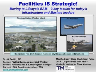 Facilities IS Strategic!
Moving to Lifecycle EAM – 3 key tactics for today’s
Infrastructure and Maximo leaders
Scott Smith, PE
Former: PWO & Business Mgr, NAS Whidbey
Former: Navy Maximo & EAM Program Manager
Current: EAM Solutions Architect, TRM
scott.smith@trmnet.com
Disclaimer: This brief does not represent any Navy positions or endorsements
Modified Navy Case Study from Pulse
2014. Co-presented with TRM –
strategic partner for Navy Maximo.
 
