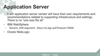 • Each application server vendor will have their own requirements and
recommendations related to supporting infrastructure and settings.
There is no “one size fits all”
• IBM WebSphere
• Generic JVM argument: -Dsun.rmi.dgc.ackTimeout=10000
• Oracle WebLogic
Application Server
FMMUG18 :: Seattle 10
 