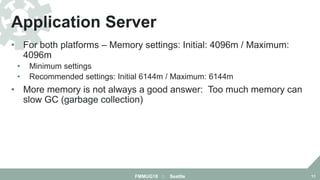 • For both platforms – Memory settings: Initial: 4096m / Maximum:
4096m
• Minimum settings
• Recommended settings: Initial 6144m / Maximum: 6144m
• More memory is not always a good answer: Too much memory can
slow GC (garbage collection)
Application Server
FMMUG18 :: Seattle 11
 
