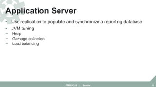 • Use replication to populate and synchronize a reporting database
• JVM tuning
• Heap
• Garbage collection
• Load balancing
Application Server
FMMUG18 :: Seattle 13
 