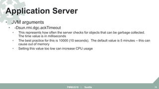• JVM arguments
• -Dsun.rmi.dgc.ackTimeout
• This represents how often the server checks for objects that can be garbage collected.
The time value is in milliseconds
• The best practice for this is 10000 (10 seconds). The default value is 5 minutes – this can
cause out of memory
• Setting this value too low can increase CPU usage
Application Server
FMMUG18 :: Seattle 15
 