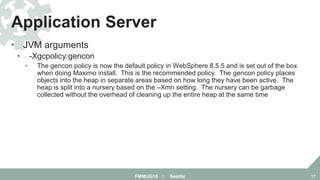 • JVM arguments
• -Xgcpolicy:gencon
• The gencon policy is now the default policy in WebSphere 8.5.5 and is set out of the box
when doing Maximo install. This is the recommended policy. The gencon policy places
objects into the heap in separate areas based on how long they have been active. The
heap is split into a nursery based on the –Xmn setting. The nursery can be garbage
collected without the overhead of cleaning up the entire heap at the same time
Application Server
FMMUG18 :: Seattle 17
 