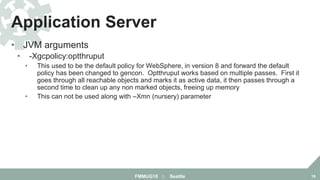 • JVM arguments
• -Xgcpolicy:optthruput
• This used to be the default policy for WebSphere, in version 8 and forward the default
policy has been changed to gencon. Optthruput works based on multiple passes. First it
goes through all reachable objects and marks it as active data, it then passes through a
second time to clean up any non marked objects, freeing up memory
• This can not be used along with –Xmn (nursery) parameter
Application Server
FMMUG18 :: Seattle 18
 