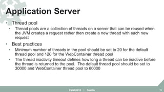 • Thread pool
• Thread pools are a collection of threads on a server that can be reused when
the JVM creates a request rather then create a new thread with each new
request
• Best practices
• Minimum number of threads in the pool should be set to 20 for the default
thread pool and 120 for the WebContainer thread pool
• The thread inactivity timeout defines how long a thread can be inactive before
the thread is returned to the pool. The default thread pool should be set to
30000 and WebContainer thread pool to 60000
Application Server
FMMUG18 :: Seattle 19
 