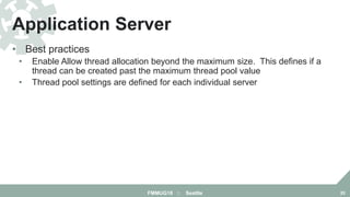 • Best practices
• Enable Allow thread allocation beyond the maximum size. This defines if a
thread can be created past the maximum thread pool value
• Thread pool settings are defined for each individual server
Application Server
FMMUG18 :: Seattle 20
 