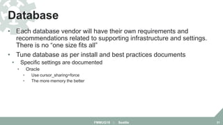 • Each database vendor will have their own requirements and
recommendations related to supporting infrastructure and settings.
There is no “one size fits all”
• Tune database as per install and best practices documents
• Specific settings are documented
• Oracle
• Use cursor_sharing=force
• The more memory the better
Database
FMMUG18 :: Seattle 21
 