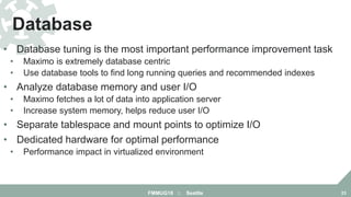 • Database tuning is the most important performance improvement task
• Maximo is extremely database centric
• Use database tools to find long running queries and recommended indexes
• Analyze database memory and user I/O
• Maximo fetches a lot of data into application server
• Increase system memory, helps reduce user I/O
• Separate tablespace and mount points to optimize I/O
• Dedicated hardware for optimal performance
• Performance impact in virtualized environment
Database
FMMUG18 :: Seattle 23
 