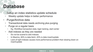 • Setup an index statistics update schedule
• Weekly update helps in better performance
• Purge/Archive data
• Transactional data needs archiving plus purging
• Purge on a regular basis
• Eg. Workflow transaction data, login tacking, start center
• Add indexes as they are needed
• Do not be scared to add indexes
• In Maximo, 80% is data fetch, 20% is data insert/update
• Lack of right indexes causes more performance problem than slowing down on
insert/update
Database
FMMUG18 :: Seattle 24
 