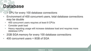 • 1 CPU for every 100 database connections
• Environment of 400 concurrent users, total database connections
may be double
• 400 concurrent users requires at least 8 CPUs
• Consider peak load
• Heavy reporting usage will increase database load and requires more
database CPU
• 2GB SGA memory for every 100 database connections
• 400 concurrent users = 8GB of SGA
Database
FMMUG18 :: Seattle 27
 