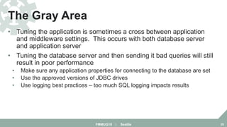 • Tuning the application is sometimes a cross between application
and middleware settings. This occurs with both database server
and application server
• Tuning the database server and then sending it bad queries will still
result in poor performance
• Make sure any application properties for connecting to the database are set
• Use the approved versions of JDBC drives
• Use logging best practices – too much SQL logging impacts results
The Gray Area
FMMUG18 :: Seattle 28
 
