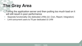 • Tuning the application server and then putting too much load on it
will still result in poor performance
• Separate functionality into dedicated JVMs (UI, Cron, Report, Integration)
• Limit concurrent users to 75 per dedicated UI JVM
The Gray Area
FMMUG18 :: Seattle 29
 