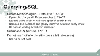 • Search Methodologies – Default to “EXACT”
• If possible, change WILD card searches to EXACT
• Educate users to use % wild card option in search fields
• Reduces ‘like’ searches and greatly improves database query times
• Do not use leading % wild card character
• Set most ALN fields to UPPER
• Do not use ‘not in’ or ‘!=‘ (this does a full table scan)
• Use ‘in’ or ‘not exist’
Querying/SQL
FMMUG18 :: Seattle 30
 