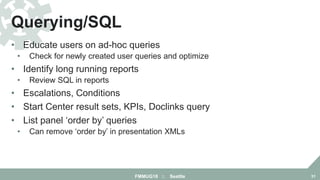 • Educate users on ad-hoc queries
• Check for newly created user queries and optimize
• Identify long running reports
• Review SQL in reports
• Escalations, Conditions
• Start Center result sets, KPIs, Doclinks query
• List panel ‘order by’ queries
• Can remove ‘order by’ in presentation XMLs
Querying/SQL
FMMUG18 :: Seattle 31
 