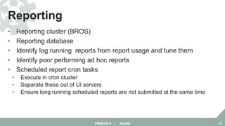 • Reporting cluster (BROS)
• Reporting database
• Identify log running reports from report usage and tune them
• Identify poor performing ad hoc reports
• Scheduled report cron tasks
• Execute in cron cluster
• Separate these out of UI servers
• Ensure long running scheduled reports are not submitted at the same time
Reporting
FMMUG18 :: Seattle 33
 