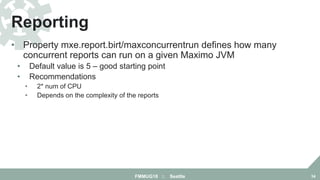• Property mxe.report.birt/maxconcurrentrun defines how many
concurrent reports can run on a given Maximo JVM
• Default value is 5 – good starting point
• Recommendations
• 2* num of CPU
• Depends on the complexity of the reports
Reporting
FMMUG18 :: Seattle 34
 