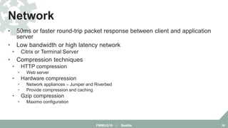 • 50ms or faster round-trip packet response between client and application
server
• Low bandwidth or high latency network
• Citrix or Terminal Server
• Compression techniques
• HTTP compression
• Web server
• Hardware compression
• Network appliances – Juniper and Riverbed
• Provide compression and caching
• Gzip compression
• Maximo configuration
Network
FMMUG18 :: Seattle 36
 