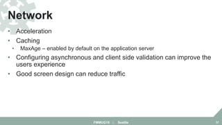 • Acceleration
• Caching
• MaxAge – enabled by default on the application server
• Configuring asynchronous and client side validation can improve the
users experience
• Good screen design can reduce traffic
Network
FMMUG18 :: Seattle 37
 