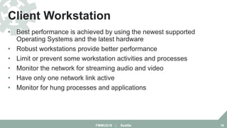 • Best performance is achieved by using the newest supported
Operating Systems and the latest hardware
• Robust workstations provide better performance
• Limit or prevent some workstation activities and processes
• Monitor the network for streaming audio and video
• Have only one network link active
• Monitor for hung processes and applications
Client Workstation
FMMUG18 :: Seattle 38
 