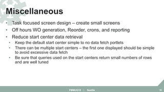 • Task focused screen design – create small screens
• Off hours WO generation, Reorder, crons, and reporting
• Reduce start center data retrieval
• Keep the default start center simple to no data fetch portlets
• There can be multiple start centers – the first one displayed should be simple
to avoid excessive data fetch
• Be sure that queries used on the start centers return small numbers of rows
and are well tuned
Miscellaneous
FMMUG18 :: Seattle 39
 