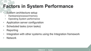 • System architecture setup
• Hardware/processor/memory
• Operating System performance
• Application server configuration
• Scheduled tasks (cron tasks)
• Reporting
• Integration with other systems using the Integration framework
• Network
Factors in System Performance
FMMUG18 :: Seattle 4
 