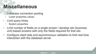 • Database connection pooling
• Lower properties values
• Limit query times
• System properties
• Limit number of fields on a single screen / develop silo (business
unit) based screens with only the fields required for that silo
• Configure client side and asynchronous validation to limit real time
interaction with the database server
Miscellaneous
FMMUG18 :: Seattle 40
 