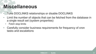 • Tune DOCLINKS relationships or disable DOCLINKS
• Limit the number of objects that can be fetched from the database in
a single result set (system properties)
• Fetch stop limits
• Carefully consider business requirements for frequency of cron
tasks and escalations
Miscellaneous
FMMUG18 :: Seattle 41
 