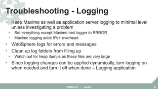 • Keep Maximo as well as application server logging to minimal level
unless investigating a problem
• Set everything except Maximo root logger to ERROR
• Maximo logging adds 5%+ overhead
• WebSphere logs for errors and messages
• Clean up log folders from filling up
• Watch out for heap dumps as these files are very large
• Since logging changes can be applied dynamically, turn logging on
when needed and turn it off when done – Logging application
Troubleshooting - Logging
FMMUG18 :: Seattle 45
 