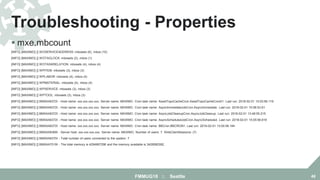  mxe.mbcount
[INFO] [MAXIMO] [] WOSERVICEADDRESS: mbosets (6), mbos (10)
[INFO] [MAXIMO] [] WOTAGLOCK: mbosets (2), mbos (1)
[INFO] [MAXIMO] [] WOTASKRELATION: mbosets (4), mbos (4)
[INFO] [MAXIMO] [] WPITEM: mbosets (3), mbos (3)
[INFO] [MAXIMO] [] WPLABOR: mbosets (4), mbos (4)
[INFO] [MAXIMO] [] WPMATERIAL: mbosets (4), mbos (4)
[INFO] [MAXIMO] [] WPSERVICE: mbosets (3), mbos (3)
[INFO] [MAXIMO] [] WPTOOL: mbosets (3), mbos (3)
[INFO] [MAXIMO] [] BMXAA6372I - Host name: xxx.xxx.xxx.xxx. Server name: MAXIMO. Cron task name: AssetTopoCacheCron.AssetTopoCacheCron01. Last run: 2018-02-01 15:03:56.119
[INFO] [MAXIMO] [] BMXAA6372I - Host name: xxx.xxx.xxx.xxx. Server name: MAXIMO. Cron task name: AsyncImmediateJobCron.AsyncImmediate. Last run: 2018-02-01 15:06:53.61
[INFO] [MAXIMO] [] BMXAA6372I - Host name: xxx.xxx.xxx.xxx. Server name: MAXIMO. Cron task name: AsyncJobCleanupCron.AsyncJobCleanup. Last run: 2018-02-01 13:48:55.215
[INFO] [MAXIMO] [] BMXAA6372I - Host name: xxx.xxx.xxx.xxx. Server name: MAXIMO. Cron task name: AsyncScheduledJobCron.AsyncScheduled. Last run: 2018-02-01 15:05:56.618
[INFO] [MAXIMO] [] BMXAA6372I - Host name: xxx.xxx.xxx.xxx. Server name: MAXIMO. Cron task name: BBCron.BBCRON1. Last run: 2018-02-01 13:00:58.184
[INFO] [MAXIMO] [] BMXAA6369I - Server host: xxx.xxx.xxx.xxx. Server name: MAXIMO. Number of users: 7. WebClientSessions: (7)
[INFO] [MAXIMO] [] BMXAA6370I - Total number of users connected to the system: 7
[INFO] [MAXIMO] [] BMXAA7019I - The total memory is 4294967296 and the memory available is 3428580392.
Troubleshooting - Properties
FMMUG18 :: Seattle 48
 