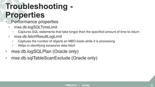 • Performance properties
• mxe.db.logSQLTimeLimit
• Captures SQL statements that take longer than the specified amount of time to return
• mxe.db.fetchResultLogLimit
• Captures the number of objects an MBO loads while it is processing
• Helps in identifying excessive data fetch
• mxe.db.logSQLPlan (Oracle only)
• mxe.db.sqlTableScanExclude (Oracle only)
Troubleshooting -
Properties
FMMUG18 :: Seattle 49
 