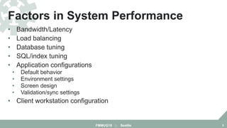 • Bandwidth/Latency
• Load balancing
• Database tuning
• SQL/index tuning
• Application configurations
• Default behavior
• Environment settings
• Screen design
• Validation/sync settings
• Client workstation configuration
Factors in System Performance
FMMUG18 :: Seattle 5
 
