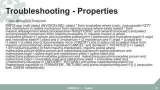  mxe.db.logSQLTimeLimit
[INFO] app (null) object (INVOICELINE) :select * from invoiceline where (cstm_invsuspcode='QTY'
and invoicenum in (select invoicenum from maximo.invoice where exists (select * from
maximo.wfassignment where processname='INVQTYDISC' and ownerid=invoiceid)) and(select
sum(invoiceqty*conversion) from maximo.invoiceline i1, maximo.invoice i2 where
invoiceline.ponum=i1.ponum and invoiceline.polinenum=i1.polinenum and invoiceline.orgid=i1.orgid
and invoiceline.siteid=i1.siteid and i1.invoicenum = i2.invoicenum and i1.orgid = i2.orgid and
i1.siteid = i2.siteid and i2.documenttype not in ('CREDIT') and i2.status not in (select value from
maximo.synonymdomain where maxvalue='CANCEL' and domainid = 'IVSTATUS')) <= (select
1.05*nvl(sum(quantity),0) from maximo.matrectrans, maximo.poline where
matrectrans.ponum=poline.ponum and matrectrans.polinenum=poline.polinenum and
matrectrans.orgid = poline.orgid and matrectrans.siteid = poline.siteid and
matrectrans.polinenum=invoiceline.polinenum and matrectrans.ponum=invoiceline.ponum and
matrectrans.orgid = invoiceline.orgid and matrectrans.siteid = invoiceline.siteid and
((matrectrans.issuetype in ('RECEIPT', 'RETURN') and poline.inspectionrequired=0) or
(matrectrans.issuetype in ('TRANSFER', 'RETURN') and poline.inspectionrequired=1)) )) (execution
took 336836 milliseconds)
Troubleshooting - Properties
FMMUG18 :: Seattle 50
 