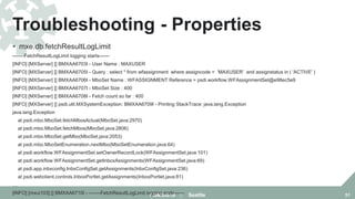 Troubleshooting - Properties
FMMUG18 :: Seattle 51
 mxe.db.fetchResultLogLimit
-------FetchResultLogLimit logging starts------
[INFO] [MXServer] [] BMXAA6703I - User Name : MAXUSER
[INFO] [MXServer] [] BMXAA6705I - Query : select * from wfassignment where assigncode = 'MAXUSER' and assignstatus in ( 'ACTIVE' )
[INFO] [MXServer] [] BMXAA6706I - MboSet Name : WFASSIGNMENT Reference = psdi.workflow.WFAssignmentSet@e98ec5e9
[INFO] [MXServer] [] BMXAA6707I - MboSet Size : 400
[INFO] [MXServer] [] BMXAA6708I - Fetch count so far : 400
[INFO] [MXServer] [] psdi.util.MXSystemException: BMXAA6709I - Printing StackTrace: java.lang.Exception
java.lang.Exception
at psdi.mbo.MboSet.fetchMbosActual(MboSet.java:2970)
at psdi.mbo.MboSet.fetchMbos(MboSet.java:2806)
at psdi.mbo.MboSet.getMbo(MboSet.java:2053)
at psdi.mbo.MboSetEnumeration.nextMbo(MboSetEnumeration.java:64)
at psdi.workflow.WFAssignmentSet.setOwnerRecordLock(WFAssignmentSet.java:101)
at psdi.workflow.WFAssignmentSet.getInboxAssignments(WFAssignmentSet.java:69)
at psdi.app.inbxconfig.InbxConfigSet.getAssignments(InbxConfigSet.java:236)
at psdi.webclient.controls.InboxPortlet.getAssignments(InboxPortlet.java:81)
…
[INFO] [mxui103] [] BMXAA6710I - -------FetchResultLogLimit logging ends------
 