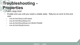 • Fetch stop limit
• Enable and use until you reach a stable state. Returns an error to the end
user
• mxe.db.fetchStopLimitEnabled
• mxe.db.fetchResultStopLimit
• mxe.db.fetchResultStopLimit.OBJECTNAME
• mxe.db.fetchStopExclusion
Troubleshooting -
Properties
FMMUG18 :: Seattle 52
 