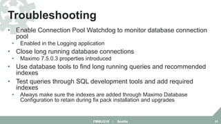 • Enable Connection Pool Watchdog to monitor database connection
pool
• Enabled in the Logging application
• Close long running database connections
• Maximo 7.5.0.3 properties introduced
• Use database tools to find long running queries and recommended
indexes
• Test queries through SQL development tools and add required
indexes
• Always make sure the indexes are added through Maximo Database
Configuration to retain during fix pack installation and upgrades
Troubleshooting
FMMUG18 :: Seattle 53
 