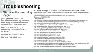  Dbconnection watchdog
logger
[INFO] BMXAA7084I - The
DbConnectionWatchDog class has
been trying to close the database
connection for: 230233001 ms
DbConnectionWatchDog:Db
Connection reference id=436107
SPID=397
Create time:1302986384636
Life time:230233001 ms
Troubleshooting
FMMUG18 :: Seattle 54
• Back in logs at start of connection will be stack trace
[INFO] BMXAA7084I - The DbConnectionWatchDog class has been trying to close the database
connection for: 73000 ms
DbConnectionWatchDog:Db Connection reference id=436107 SPID=397
Create time:1302986384636
Create stack trace:
psdi.server.DbConnectionWatchDog$ConnectionData.<init>(DbConnectionWatchDog.java:40)
psdi.server.DbConnectionWatchDog.addConnection(DbConnectionWatchDog.java:206)
psdi.server.ConRef.incrementRefCount(ConRef.java:129)
psdi.server.DBManager.getConnectionDetail(DBManager.java:1268)
psdi.server.DBManager.getConnection(DBManager.java:1179)
psdi.server.AppService.getDBConnection(AppService.java:548)
psdi.mbo.MboSet.getNextRecordData(MboSet.java:2794)
psdi.mbo.MboSet.fetchMbosActual(MboSet.java:2528)
psdi.mbo.MboSet.fetchMbos(MboSet.java:2494)
psdi.mbo.MboSet.getMbo(MboSet.java:1821)
psdi.mbo.MboSet.isEmpty(MboSet.java:3777)
psdi.app.asset.Asset.getParentAsset(Asset.java:7148)
psdi.app.asset.Asset.getWarrantyInfo(Asset.java:7082)
psdi.app.asset.Asset.getWarrantyInfo(Asset.java:7067)
psdi.app.workorder.WO.updateWarrantyContracts(WO.java:9777)
psdi.app.workorder.FldWOAssetnum.performWarrantyContractCheck(FldWOAssetnum.java:380)
psdi.app.workorder.FldWOAssetnum.action(FldWOAssetnum.java:201)
psdi.plust.app.workorder.PlusTFldWOAssetnum.action(Unknown Source)
 