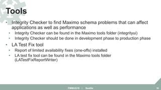 • Integrity Checker to find Maximo schema problems that can affect
applications as well as performance
• Integrity Checker can be found in the Maximo tools folder (integrityui)
• Integrity Checker should be done in development phase to production phase
• LA Test Fix tool
• Report of limited availability fixes (one-offs) installed
• LA test fix tool can be found in the Maximo tools folder
(LATestFixReportWriter)
Tools
FMMUG18 :: Seattle 56
 