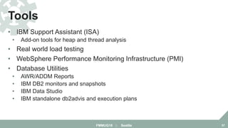 • IBM Support Assistant (ISA)
• Add-on tools for heap and thread analysis
• Real world load testing
• WebSphere Performance Monitoring Infrastructure (PMI)
• Database Utilities
• AWR/ADDM Reports
• IBM DB2 monitors and snapshots
• IBM Data Studio
• IBM standalone db2advis and execution plans
Tools
FMMUG18 :: Seattle 57
 