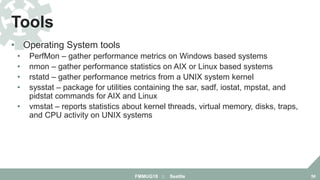 • Operating System tools
• PerfMon – gather performance metrics on Windows based systems
• nmon – gather performance statistics on AIX or Linux based systems
• rstatd – gather performance metrics from a UNIX system kernel
• sysstat – package for utilities containing the sar, sadf, iostat, mpstat, and
pidstat commands for AIX and Linux
• vmstat – reports statistics about kernel threads, virtual memory, disks, traps,
and CPU activity on UNIX systems
Tools
FMMUG18 :: Seattle 58
 