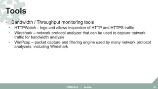 • Bandwidth / Throughput monitoring tools
• HTTPWatch – logs and allows inspection of HTTP and HTTPS traffic
• Wireshark – network protocol analyzer that can be used to capture network
traffic for bandwidth analysis
• WinPcap – packet capture and filtering engine used by many network protocol
analyzers, including Wireshark
Tools
FMMUG18 :: Seattle 59
 