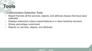 • Customization Detection Tools
• Report that lists all the services, objects, and attribute classes that have been
extended
• Displays extensions (class customizations) in a class hierarchy structure
• Shows percentage customized
• Reports on services, objects, and attributes
Tools
FMMUG18 :: Seattle 64
 