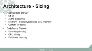 • Application Server
• 64-bit
• JVMs clustering
• Memory – both physical and JVM memory
• Current fix packs
• Database Server
• Disk usage sizing
• CPU sizing
• Database memory
Architecture - Sizing
FMMUG18 :: Seattle 7
 
