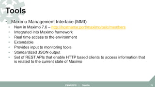 • Maximo Management Interface (MMI)
• New in Maximo 7.6 – http://hostname:port/maximo/oslc/members
• Integrated into Maximo framework
• Real time access to the environment
• Extendable
• Provides input to monitoring tools
• Standardized JSON output
• Set of REST APIs that enable HTTP based clients to access information that
is related to the current state of Maximo
Tools
FMMUG18 :: Seattle 70
 