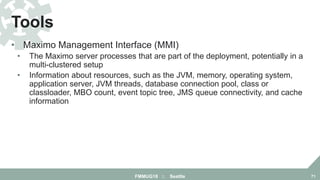 • Maximo Management Interface (MMI)
• The Maximo server processes that are part of the deployment, potentially in a
multi-clustered setup
• Information about resources, such as the JVM, memory, operating system,
application server, JVM threads, database connection pool, class or
classloader, MBO count, event topic tree, JMS queue connectivity, and cache
information
Tools
FMMUG18 :: Seattle 71
 