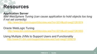 Application Server
IBM WebSphere Tuning (can cause application to hold objects too long
if not set correctly)
http://www.ibm.com/support/docview.wss?rs=3214&uid=swg21261874
Oracle WebLogic Tuning
http://www.ibm.com/support/docview.wss?rs=3214&uid=swg21261853
Using Multiple JVMs to Support Users and Functionality
http://www-01.ibm.com/support/docview.wss?uid=swg21329219
Resources
FMMUG18 :: Seattle 73
 