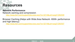 Network Performance
Network caching and compression properties
http://www.ibm.com/support/docview.wss?rs=3214&uid=swg21262009
Browser Caching (Helps with Wide Area Network -WAN- performance
and high latency)
http://www.ibm.com/support/docview.wss?rs=3214&uid=swg21292557
Resources
FMMUG18 :: Seattle 74
 